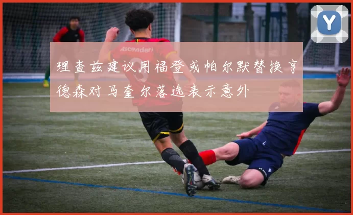 理查兹建议用福登或帕尔默替换亨德森对马奎尔落选表示意外