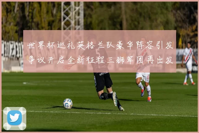 世界杯巡礼英格兰队豪华阵容引发争议开启全新征程三狮军团再出发