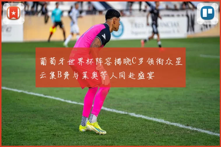 葡萄牙世界杯阵容揭晓C罗领衔众星云集B费与莱奥等人同赴盛宴