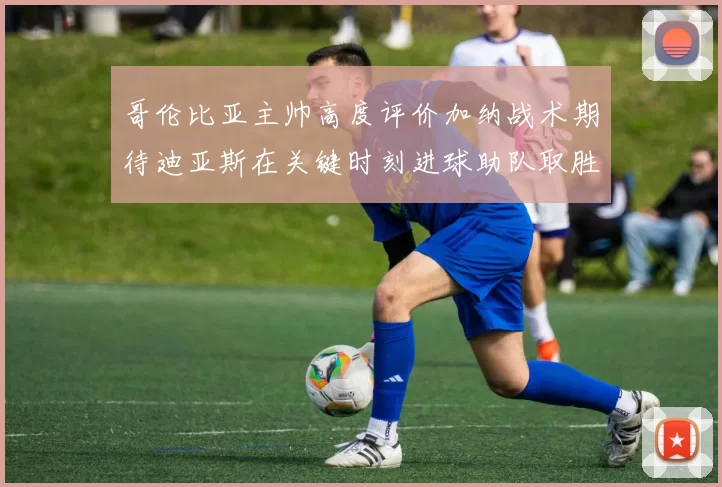 哥伦比亚主帅高度评价加纳战术期待迪亚斯在关键时刻进球助队取胜