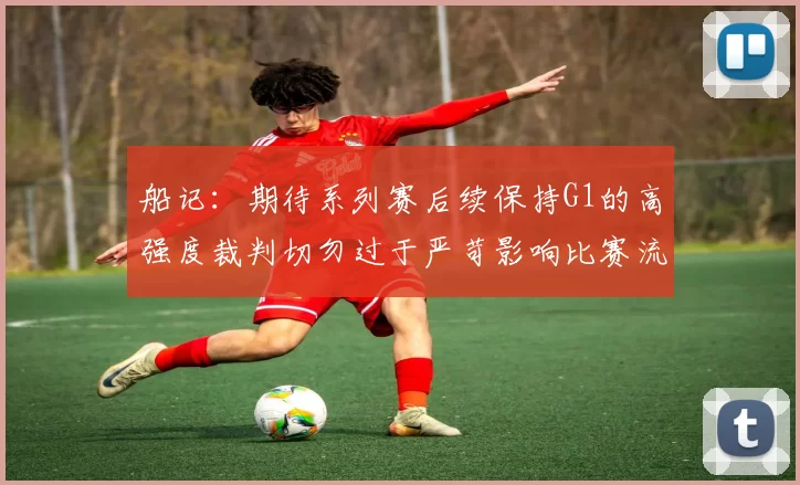 船记：期待系列赛后续保持G1的高强度裁判切勿过于严苛影响比赛流畅性