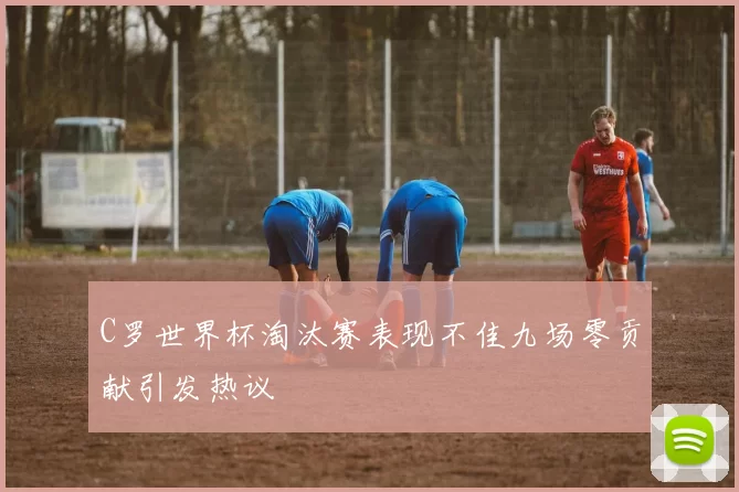 C罗世界杯淘汰赛表现不佳九场零贡献引发热议