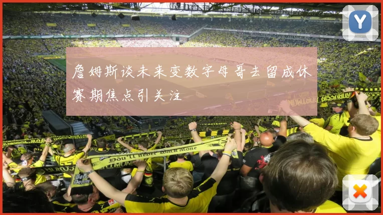詹姆斯谈未来变数字母哥去留成休赛期焦点引关注