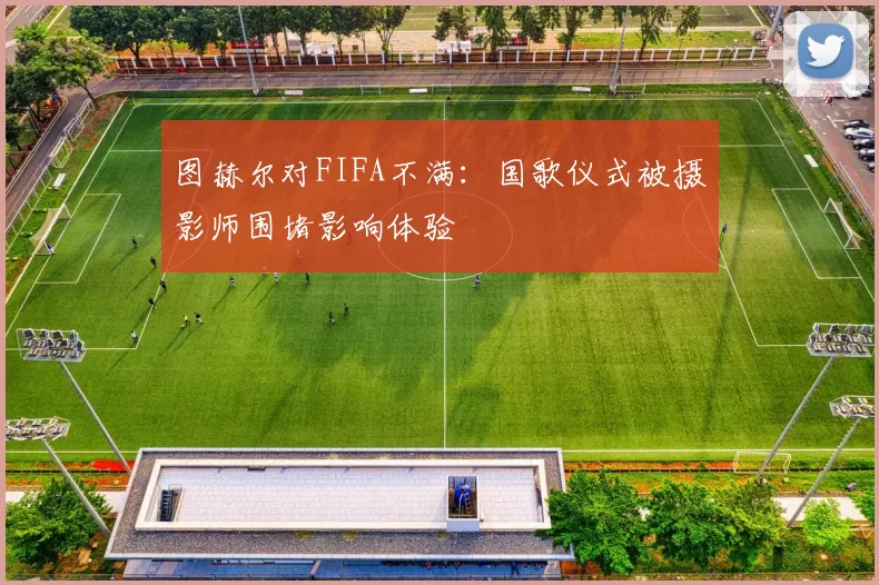 图赫尔对FIFA不满：国歌仪式被摄影师围堵影响体验