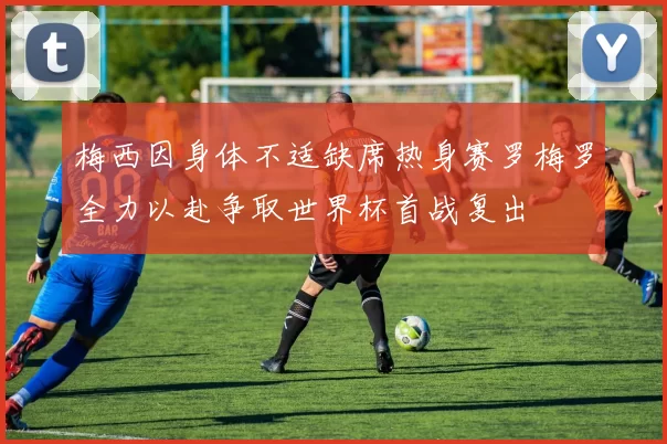 梅西因身体不适缺席热身赛罗梅罗全力以赴争取世界杯首战复出