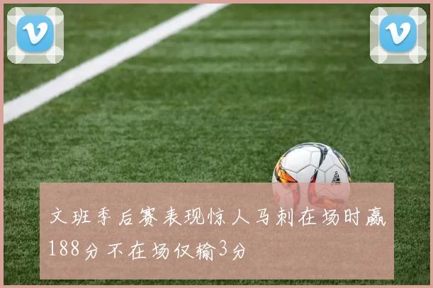 文班季后赛表现惊人马刺在场时赢188分不在场仅输3分