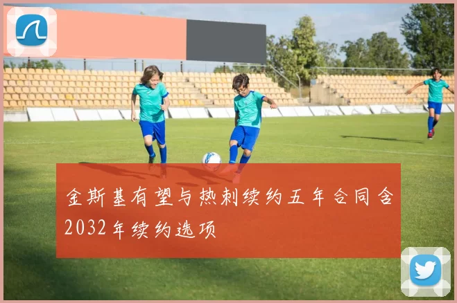 金斯基有望与热刺续约五年合同含2032年续约选项