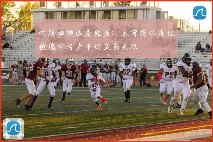 吹杨回顾选秀经历：未曾想以高位被选中与卢卡的交易关联