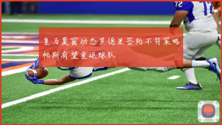 皇马夏窗动态罗德里签约不符策略帕斯有望重返球队