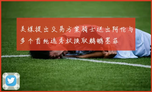 美媒提出交易方案骑士送出阿伦与多个首轮选秀权换取鹈鹕墨菲