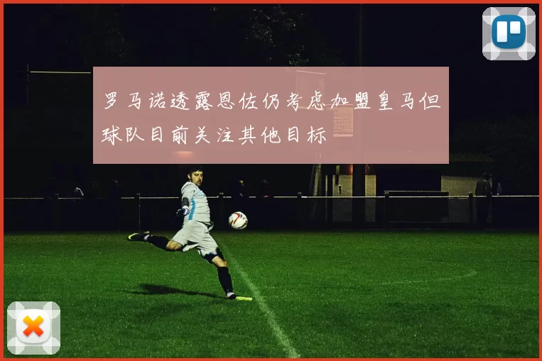 罗马诺透露恩佐仍考虑加盟皇马但球队目前关注其他目标