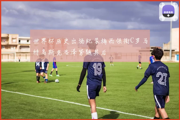 世界杯历史出场纪录梅西领衔C罗马特乌斯克洛泽紧随其后