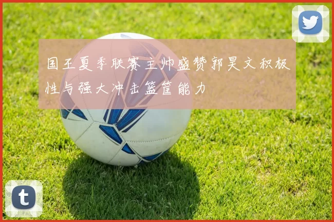 国王夏季联赛主帅盛赞郭昊文积极性与强大冲击篮筐能力