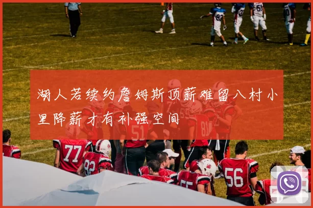 湖人若续约詹姆斯顶薪难留八村小里降薪才有补强空间
