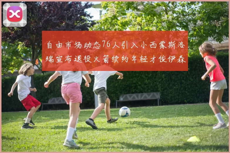 自由市场动态76人引入小西蒙斯洛瑞宣布退役火箭续约年轻才俊伊森