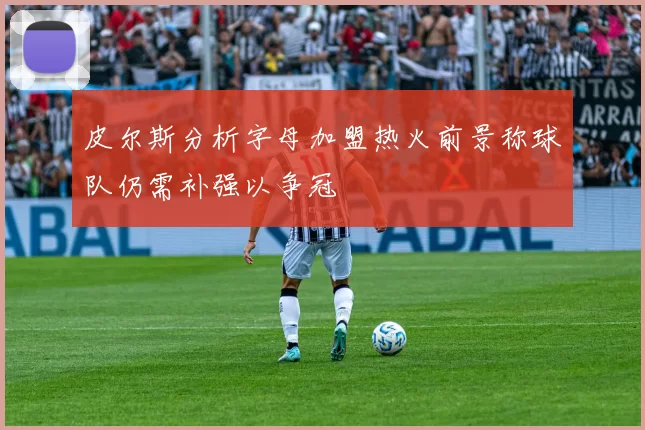 皮尔斯分析字母加盟热火前景称球队仍需补强以争冠