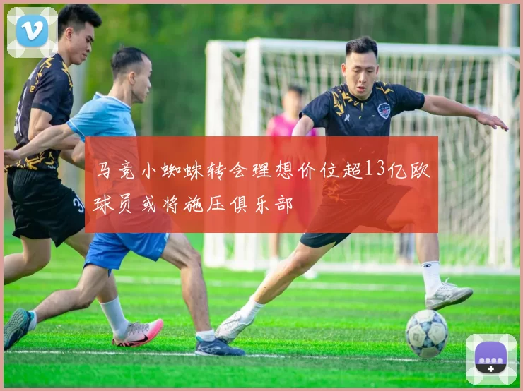 马竞小蜘蛛转会理想价位超13亿欧球员或将施压俱乐部