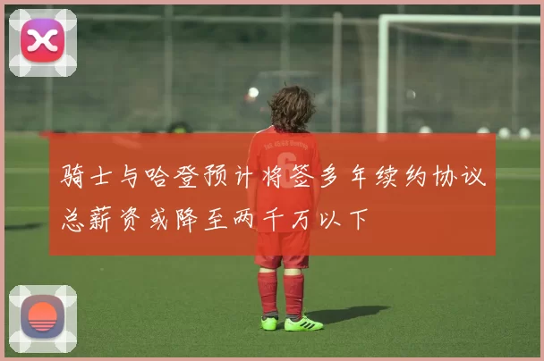 骑士与哈登预计将签多年续约协议总薪资或降至两千万以下