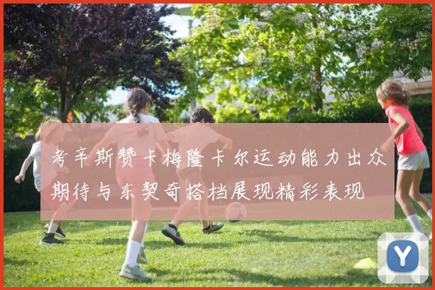 考辛斯赞卡梅隆卡尔运动能力出众期待与东契奇搭档展现精彩表现